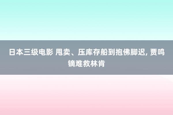 日本三级电影 甩卖、压库存船到抱佛脚迟, 贾鸣镝难救林肯
