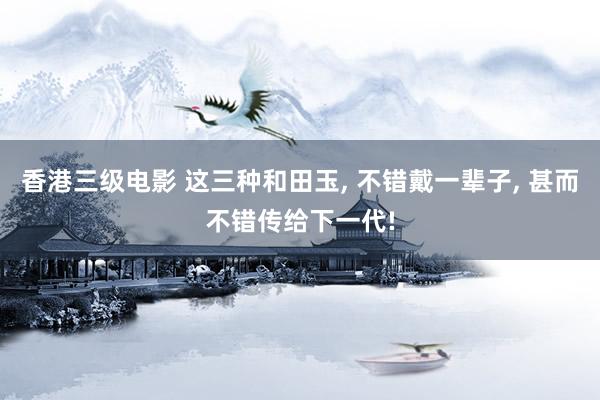 香港三级电影 这三种和田玉, 不错戴一辈子, 甚而不错传给下一代!