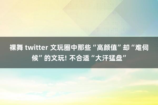 裸舞 twitter 文玩圈中那些“高颜值”却“难伺候”的文玩! 不合适“大汗猛盘”