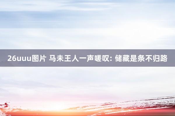 26uuu图片 马未王人一声嗟叹: 储藏是条不归路