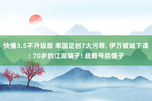 快播3.5不升级版 率国足创7大污辱, 伊万被喊下课: 70岁的江湖骗子! 战略号称傻子