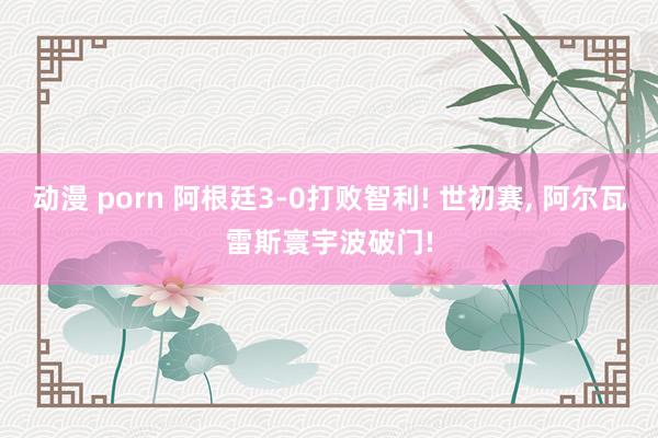 动漫 porn 阿根廷3-0打败智利! 世初赛， 阿尔瓦雷斯寰宇波破门!