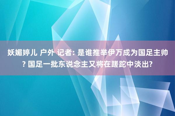 妖媚婷儿 户外 记者: 是谁推举伊万成为国足主帅? 国足一批东说念主又将在蹉跎中淡出?