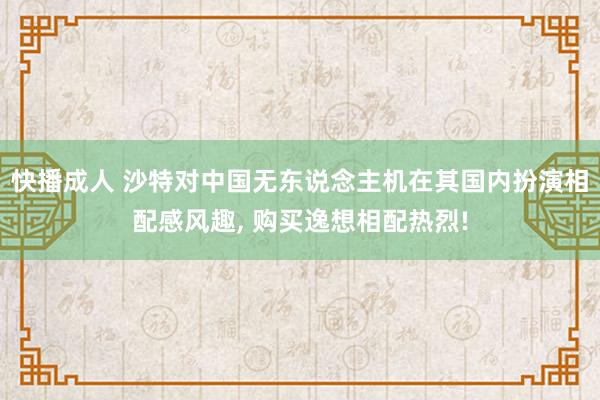 快播成人 沙特对中国无东说念主机在其国内扮演相配感风趣， 购买逸想相配热烈!