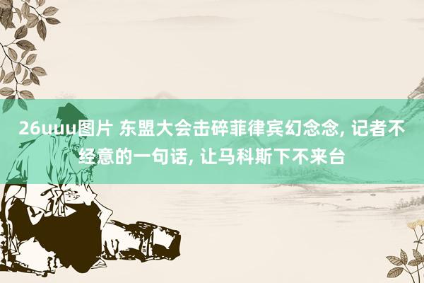 26uuu图片 东盟大会击碎菲律宾幻念念, 记者不经意的一句话, 让马科斯下不来台