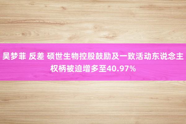 吴梦菲 反差 硕世生物控股鼓励及一致活动东说念主权柄被迫增多至40.97%