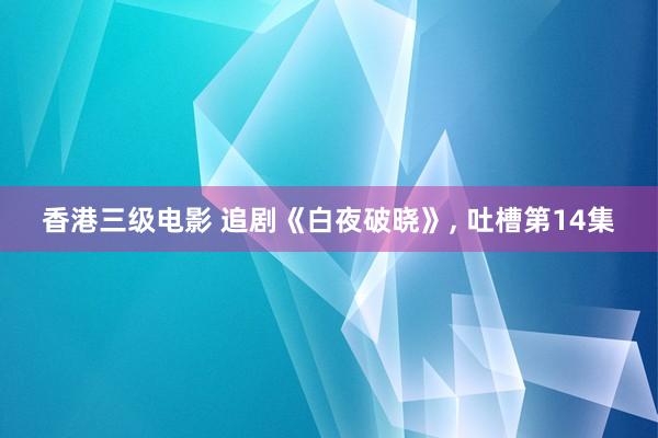 香港三级电影 追剧《白夜破晓》, 吐槽第14集
