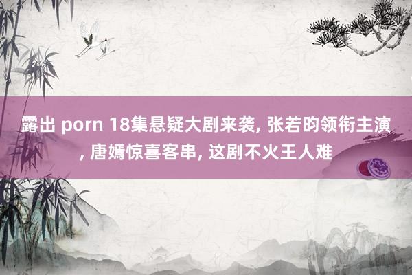 露出 porn 18集悬疑大剧来袭, 张若昀领衔主演, 唐嫣惊喜客串, 这剧不火王人难