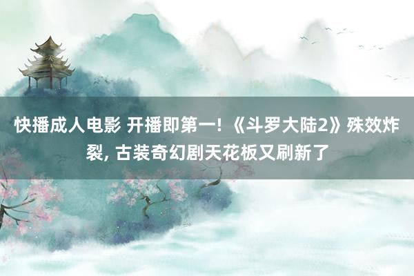 快播成人电影 开播即第一! 《斗罗大陆2》殊效炸裂， 古装奇幻剧天花板又刷新了