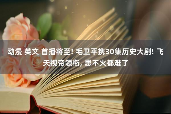 动漫 英文 首播将至! 毛卫平携30集历史大剧! 飞天视帝领衔, 思不火都难了