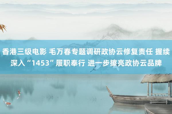 香港三级电影 毛万春专题调研政协云修复责任 握续深入“1453”履职奉行 进一步擦亮政协云品牌