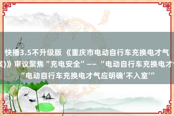 快播3.5不升级版 《重庆市电动自行车充换电才气安全料理章程(草案)》审议聚焦“充电安全”—— “电动自行车充换电才气应明确‘不入室’”