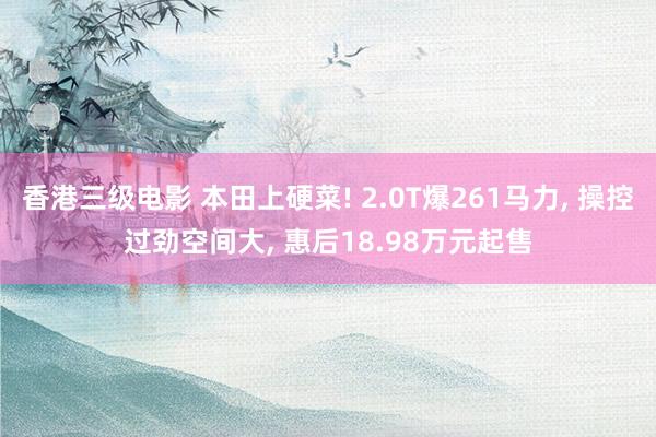 香港三级电影 本田上硬菜! 2.0T爆261马力, 操控过劲空间大, 惠后18.98万元起售