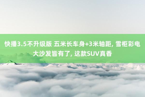 快播3.5不升级版 五米长车身+3米轴距， 雪柜彩电大沙发皆有了， 这款SUV真香