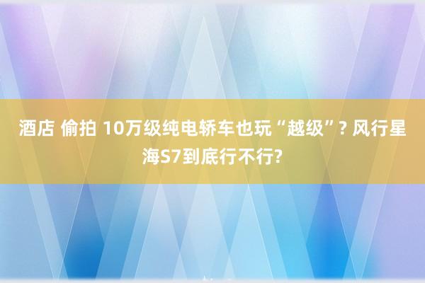 酒店 偷拍 10万级纯电轿车也玩“越级”? 风行星海S7到底行不行?