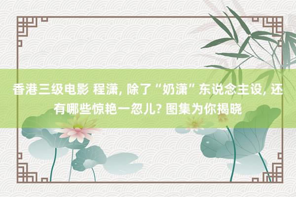 香港三级电影 程潇, 除了“奶潇”东说念主设, 还有哪些惊艳一忽儿? 图集为你揭晓