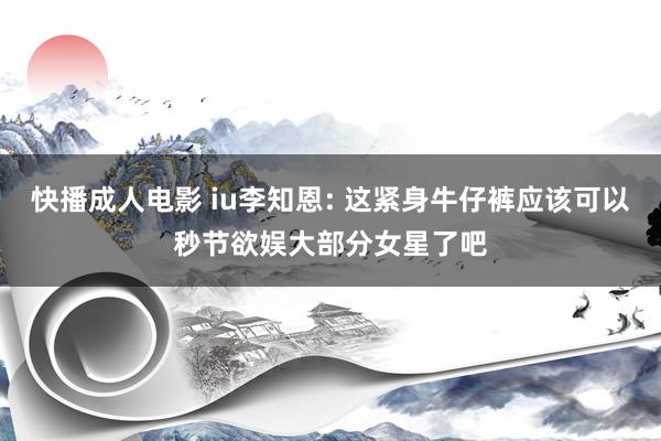 快播成人电影 iu李知恩: 这紧身牛仔裤应该可以秒节欲娱大部分女星了吧