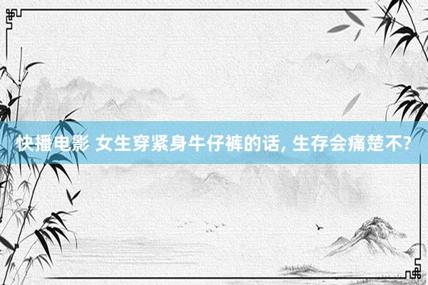 快播电影 女生穿紧身牛仔裤的话, 生存会痛楚不?