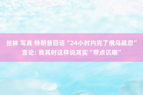 丝袜 写真 特朗普回话“24小时内完了俄乌疏忽”言论: 我其时这样说其实“带点讥嘲”