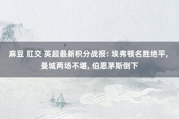 麻豆 肛交 英超最新积分战报: 埃弗顿名胜绝平, 曼城两场不堪, 伯恩茅斯倒下