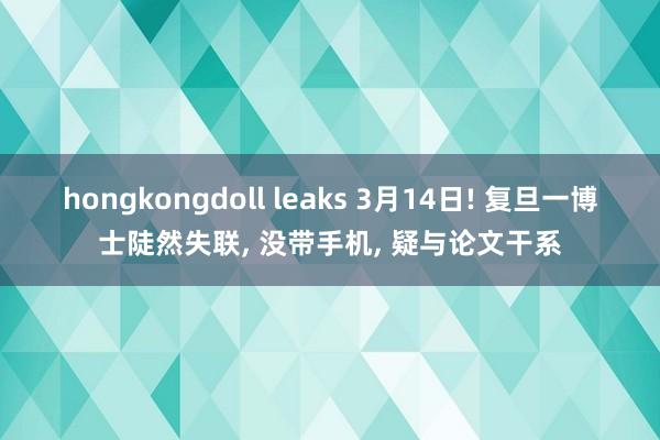 hongkongdoll leaks 3月14日! 复旦一博士陡然失联， 没带手机， 疑与论文干系