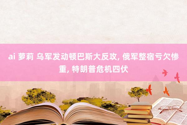 ai 萝莉 乌军发动顿巴斯大反攻， 俄军整宿亏欠惨重， 特朗普危机四伏
