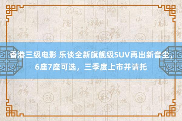 香港三级电影 乐谈全新旗舰级SUV再出新音尘，6座7座可选，三季度上市并请托