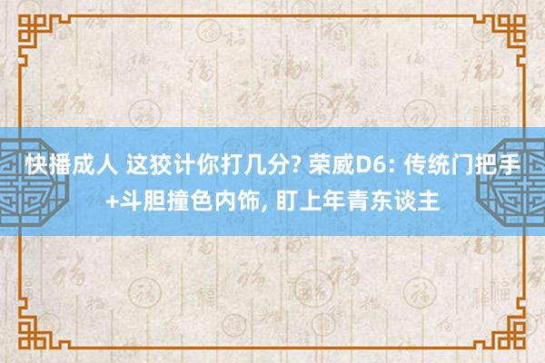 快播成人 这狡计你打几分? 荣威D6: 传统门把手+斗胆撞色内饰， 盯上年青东谈主