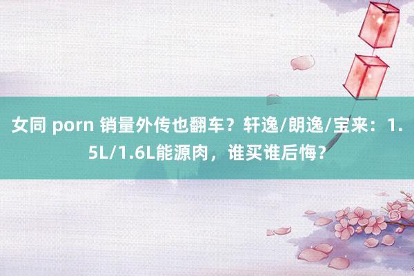 女同 porn 销量外传也翻车？轩逸/朗逸/宝来：1.5L/1.6L能源肉，谁买谁后悔？