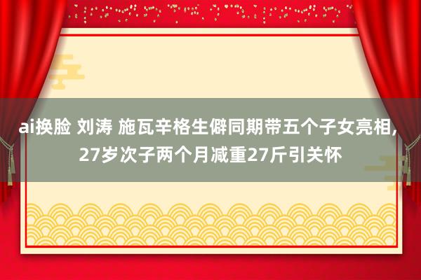 ai换脸 刘涛 施瓦辛格生僻同期带五个子女亮相, 27岁次子两个月减重27斤引关怀