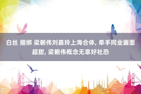 白丝 捆绑 梁朝伟刘嘉玲上海合体, 牵手同业画面超甜, 梁朝伟概念无辜好社恐
