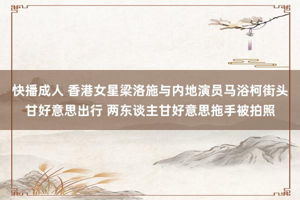 快播成人 香港女星梁洛施与内地演员马浴柯街头甘好意思出行 两东谈主甘好意思拖手被拍照