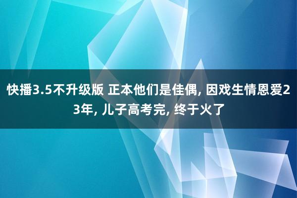 快播3.5不升级版 正本他们是佳偶, 因戏生情恩爱23年, 儿子高考完, 终于火了