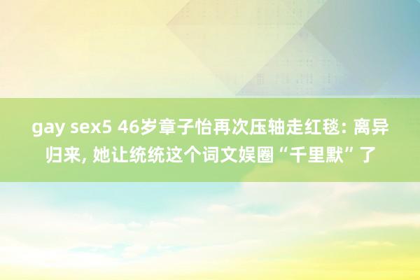 gay sex5 46岁章子怡再次压轴走红毯: 离异归来, 她让统统这个词文娱圈“千里默”了