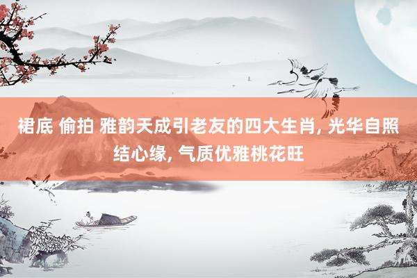 裙底 偷拍 雅韵天成引老友的四大生肖， 光华自照结心缘， 气质优雅桃花旺