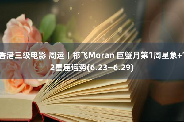 香港三级电影 周运丨祁飞Moran 巨蟹月第1周星象+12星座运势(6.23—6.29)