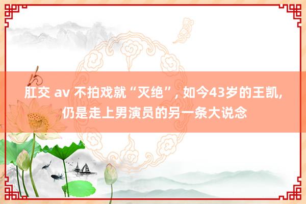 肛交 av 不拍戏就“灭绝”， 如今43岁的王凯， 仍是走上男演员的另一条大说念